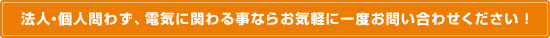 法人・個人問わず、電気に関わる事ならお気軽に一度お問い合わせください！