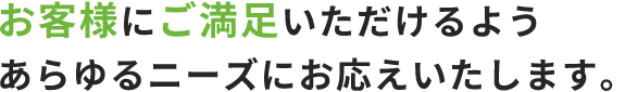 お客様にご満足いただけるようあらゆるニーズにお応えいたします。